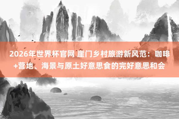 2026年世界杯官网 崖门乡村旅游新风范:咖啡+营地、海景与原土好意思食的完好意思和会