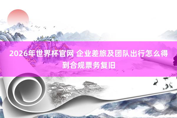 2026年世界杯官网 企业差旅及团队出行怎么得到合规票务复旧