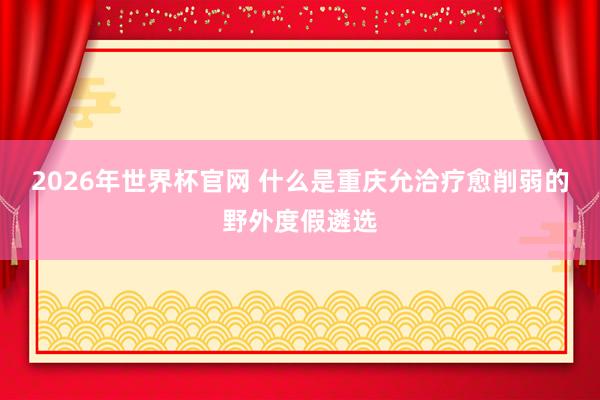 2026年世界杯官网 什么是重庆允洽疗愈削弱的野外度假遴选