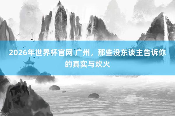 2026年世界杯官网 广州,那些没东谈主告诉你的真实与炊火