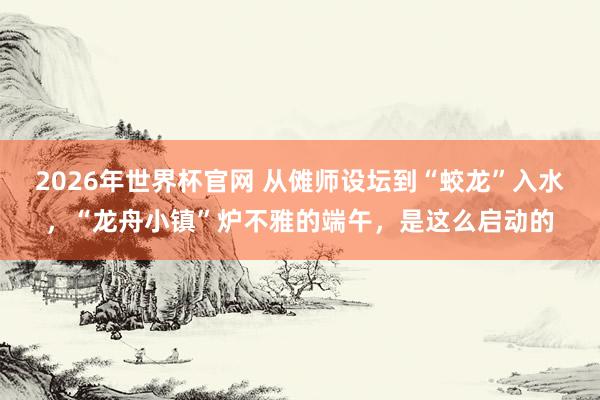 2026年世界杯官网 从傩师设坛到“蛟龙”入水,“龙舟小镇”炉不雅的端午,是这么启动的