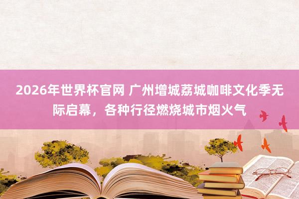 2026年世界杯官网 广州增城荔城咖啡文化季无际启幕,各种行径燃烧城市烟火气