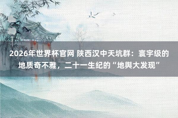 2026年世界杯官网 陕西汉中天坑群：寰宇级的地质奇不雅，二十一生纪的“地舆大发现”