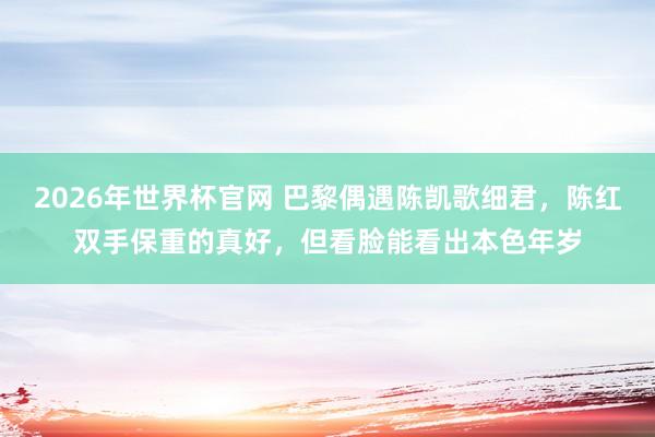 2026年世界杯官网 巴黎偶遇陈凯歌细君，陈红双手保重的真好，但看脸能看出本色年岁