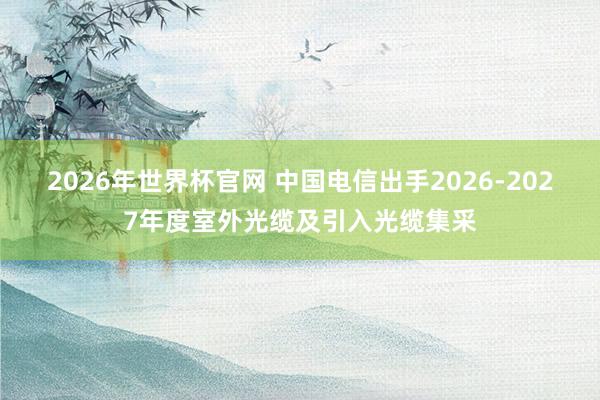 2026年世界杯官网 中国电信出手2026-2027年度室外光缆及引入光缆集采