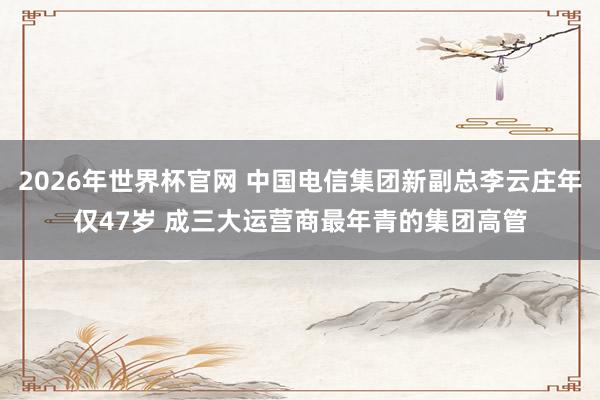 2026年世界杯官网 中国电信集团新副总李云庄年仅47岁 成三大运营商最年青的集团高管