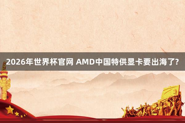 2026年世界杯官网 AMD中国特供显卡要出海了?