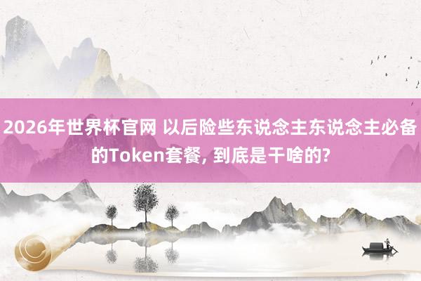 2026年世界杯官网 以后险些东说念主东说念主必备的Token套餐, 到底是干啥的?