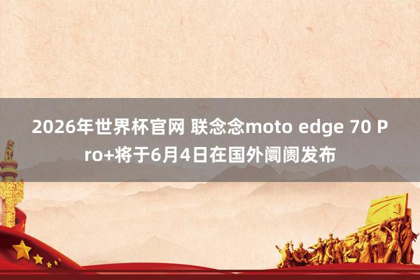 2026年世界杯官网 联念念moto edge 70 Pro+将于6月4日在国外阛阓发布
