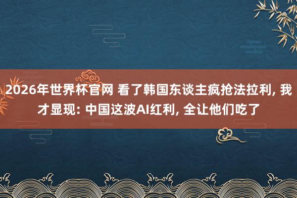 2026年世界杯官网 看了韩国东谈主疯抢法拉利, 我才显现: 中国这波AI红利, 全让他们吃了