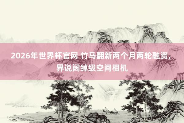 2026年世界杯官网 竹马翻新两个月两轮融资, 界说阔绰级空间相机