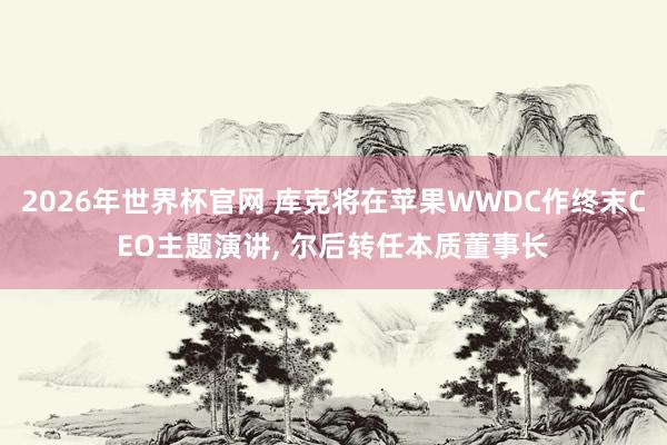 2026年世界杯官网 库克将在苹果WWDC作终末CEO主题演讲, 尔后转任本质董事长