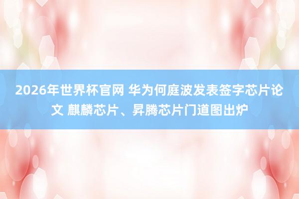 2026年世界杯官网 华为何庭波发表签字芯片论文 麒麟芯片、昇腾芯片门道图出炉