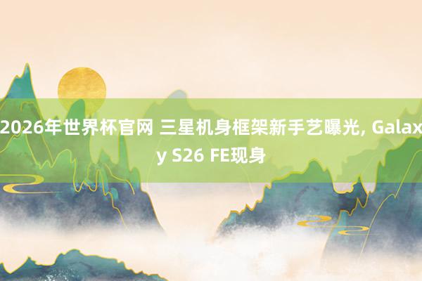 2026年世界杯官网 三星机身框架新手艺曝光, Galaxy S26 FE现身