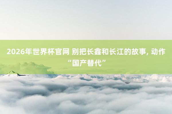2026年世界杯官网 别把长鑫和长江的故事, 动作“国产替代”