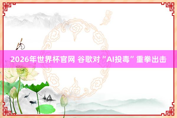 2026年世界杯官网 谷歌对“AI投毒”重拳出击
