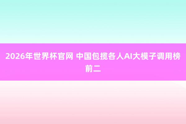 2026年世界杯官网 中国包揽各人AI大模子调用榜前二