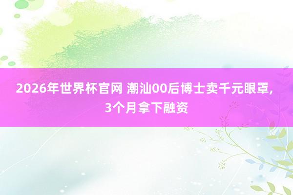 2026年世界杯官网 潮汕00后博士卖千元眼罩, 3个月拿下融资