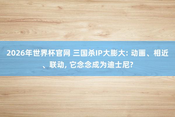 2026年世界杯官网 三国杀IP大膨大: 动画、相近、联动, 它念念成为迪士尼?