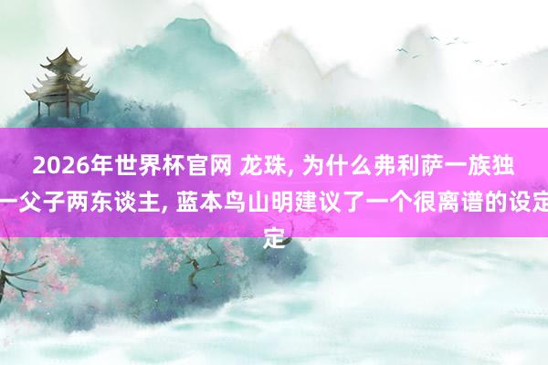 2026年世界杯官网 龙珠, 为什么弗利萨一族独一父子两东谈主, 蓝本鸟山明建议了一个很离谱的设定
