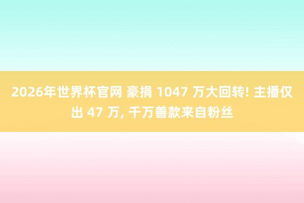 2026年世界杯官网 豪捐 1047 万大回转! 主播仅出 47 万， 千万善款来自粉丝