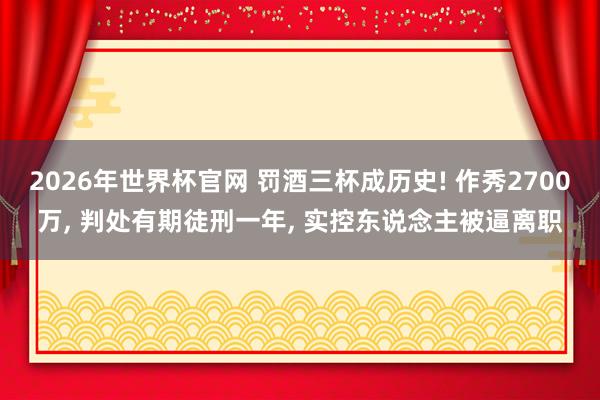 2026年世界杯官网 罚酒三杯成历史! 作秀2700万, 判处有期徒刑一年, 实控东说念主被逼离职