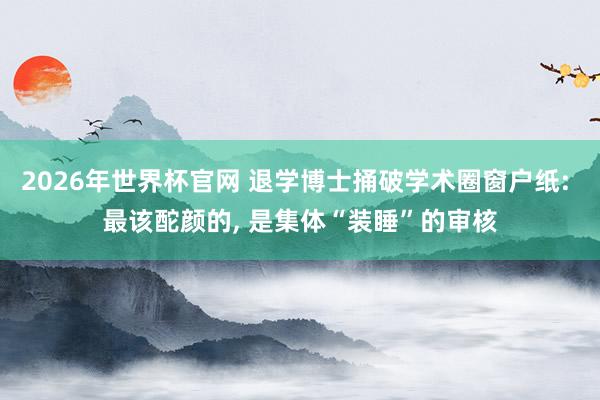 2026年世界杯官网 退学博士捅破学术圈窗户纸: 最该酡颜的, 是集体“装睡”的审核