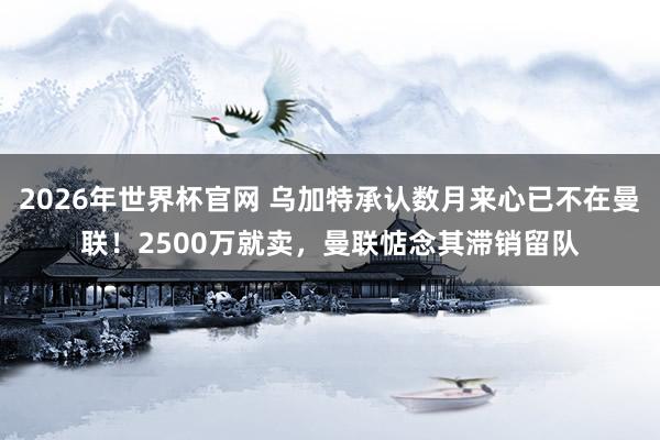 2026年世界杯官网 乌加特承认数月来心已不在曼联!2500万就卖,曼联惦念其滞销留队