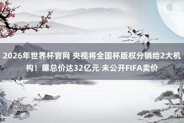 2026年世界杯官网 央视将全国杯版权分销给2大机构!曝总价达32亿元 未公开FIFA卖价