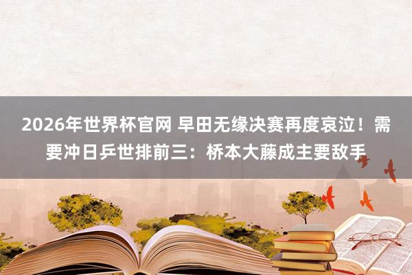 2026年世界杯官网 早田无缘决赛再度哀泣!需要冲日乒世排前三:桥本大藤成主要敌手