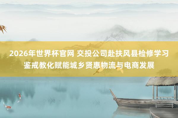2026年世界杯官网 交投公司赴扶风县检修学习鉴戒教化赋能城乡贤惠物流与电商发展