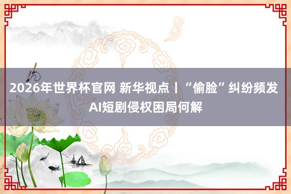 2026年世界杯官网 新华视点丨“偷脸”纠纷频发 AI短剧侵权困局何解