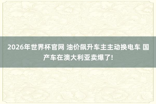 2026年世界杯官网 油价飙升车主主动换电车 国产车在澳大利亚卖爆了!