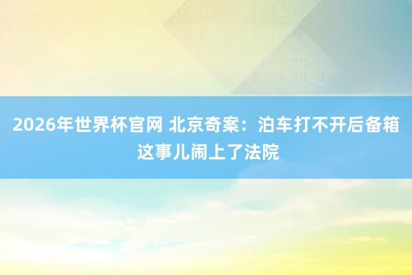 2026年世界杯官网 北京奇案:泊车打不开后备箱 这事儿闹上了法院
