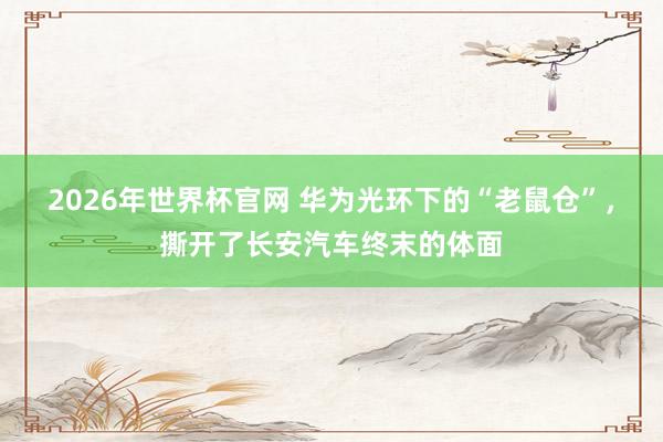2026年世界杯官网 华为光环下的“老鼠仓”,撕开了长安汽车终末的体面