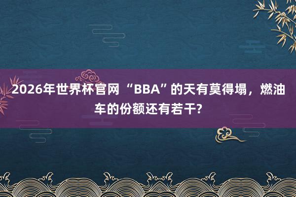 2026年世界杯官网 “BBA”的天有莫得塌,燃油车的份额还有若干?