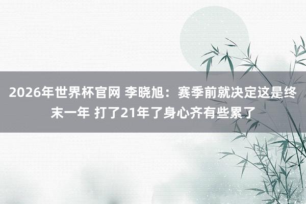 2026年世界杯官网 李晓旭：赛季前就决定这是终末一年 打了21年了身心齐有些累了
