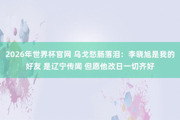 2026年世界杯官网 乌戈愁肠落泪：李晓旭是我的好友 是辽宁传闻 但愿他改日一切齐好