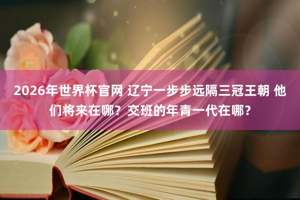 2026年世界杯官网 辽宁一步步远隔三冠王朝 他们将来在哪？交班的年青一代在哪？