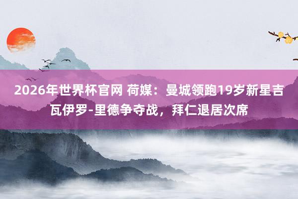 2026年世界杯官网 荷媒:曼城领跑19岁新星吉瓦伊罗-里德争夺战,拜仁退居次席
