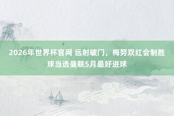 2026年世界杯官网 远射破门，梅努双红会制胜球当选曼联5月最好进球
