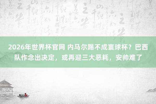 2026年世界杯官网 内马尔踢不成寰球杯?巴西队作念出决定,或再迎三大恶耗,安帅难了