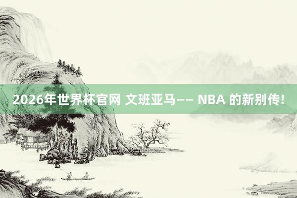 2026年世界杯官网 文班亚马—— NBA 的新别传!