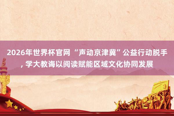 2026年世界杯官网 “声动京津冀”公益行动脱手, 学大教诲以阅读赋能区域文化协同发展