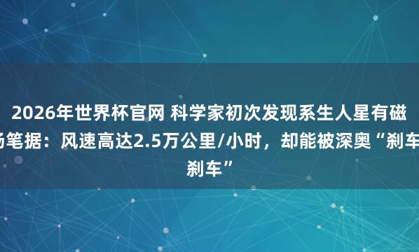 2026年世界杯官网 科学家初次发现系生人星有磁场笔据:风速高达2.5万公里/小时,却能被深奥“刹车”