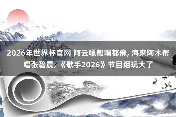 2026年世界杯官网 阿云嘎帮唱都豫, 海来阿木帮唱张碧晨, 《歌手2026》节目组玩大了