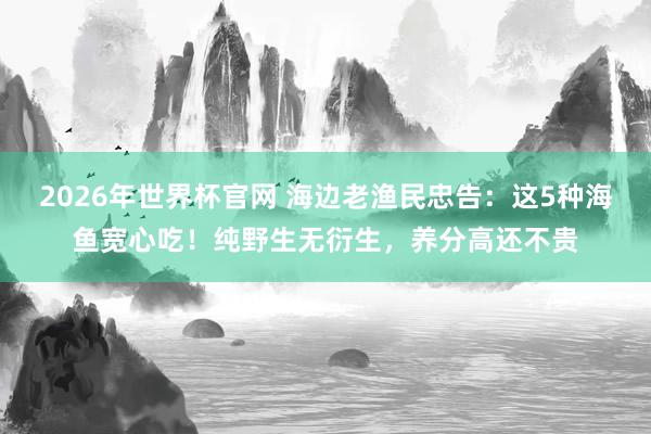 2026年世界杯官网 海边老渔民忠告:这5种海鱼宽心吃!纯野生无衍生,养分高还不贵