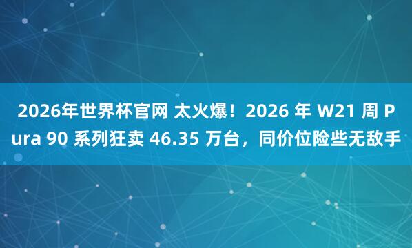 2026年世界杯官网 太火爆!2026 年 W21 周 Pura 90 系列狂卖 46.35 万台,同价位险些无敌手