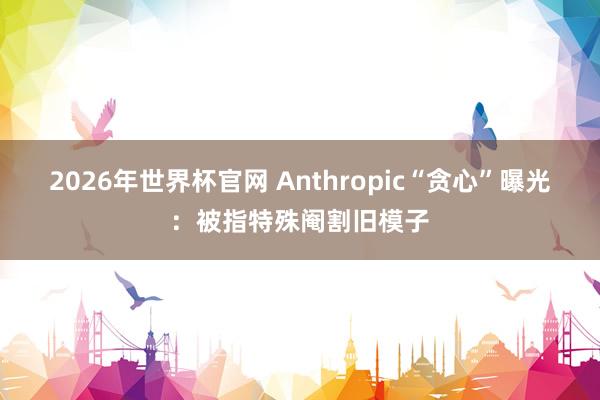 2026年世界杯官网 Anthropic“贪心”曝光:被指特殊阉割旧模子