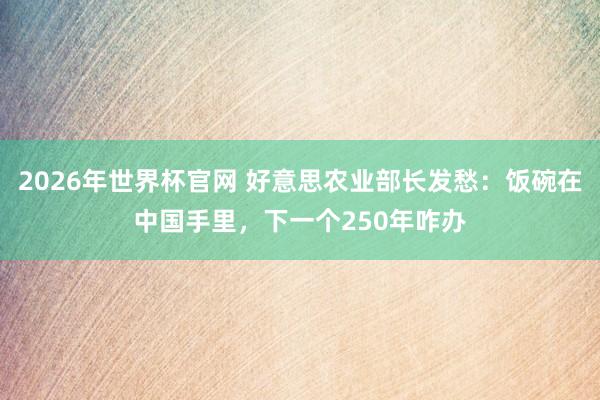 2026年世界杯官网 好意思农业部长发愁:饭碗在中国手里,下一个250年咋办